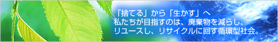 「捨てる」から「生かす」へ私たちが目指すのは、廃棄物を減らし、リユースし、リサイクルに回す循環型社会。