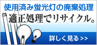 使用済み蛍光灯の廃棄処理　適正処理でリサイクル。　詳しく見る